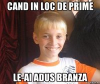 cand in loc de prime le-ai adus branza