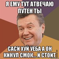 я ему тут атвечаю путен ты саси хуй уеба а он кинул смок... и стоит