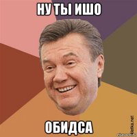 ну ты ишо обидса