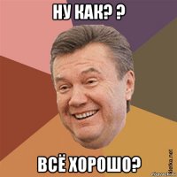 ну как? ? всё хорошо?