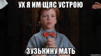 ух я им щяс устрою зузькину мать