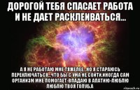 дорогой тебя спасает работа и не дает расклеиваться... а я не работаю мне тяжелее...но я стараюсь переключаться...что бы с ума не сойти.иногда сам организм мне помогает-впадаю в апатию-люблю люблю твоя голуб.а