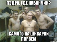 пэдра, где кабанчик? самого на шкварки порвем