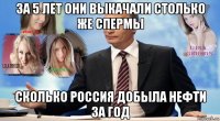 за 5 лет они выкачали столько же спермы сколько россия добыла нефти за год