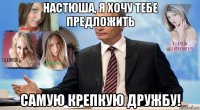 настюша, я хочу тебе предложить самую крепкую дружбу!
