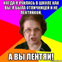 когда я училась в школе как вы, я была отличницей и не лентяйкой, а вы лентяи!