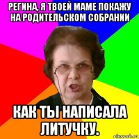 регина, я твоей маме покажу на родительском собрании как ты написала литучку.