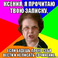 ксения, я прочитаю твою записку, если будешь плохо себя вести и не писать сочинение.