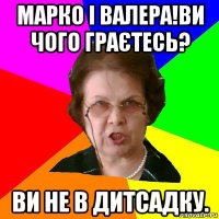 марко і валера!ви чого граєтесь? ви не в дитсадку.