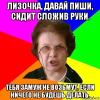 лизочка, давай пиши, сидит сложив руки. тебя замуж не возьмут, если ничего не будешь делать.