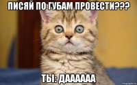 писяй по губам провести??? ты: даааааа