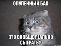 опупенный бах это вообще реально сыграть?