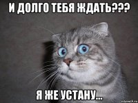 и долго тебя ждать??? я же устану...