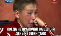  когда не пракочал за целый день не один танк