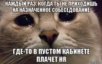 каждый раз, когда ты не приходишь на назначенное собеседование где-то в пустом кабинете плачет hr