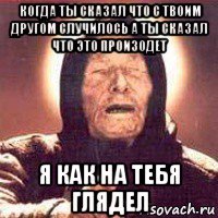 когда ты сказал что с твоим другом случилось а ты сказал что это произодет я как на тебя глядел