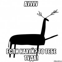 ауууу если нахуй? то тебе туда!