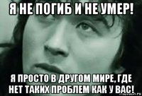 я не погиб и не умер! я просто в другом мире, где нет таких проблем как у вас!