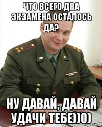 что всего два экзамена осталось да? ну давай, давай удачи тебе))0)