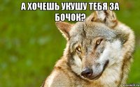 а хочешь укушу тебя за бочок? 