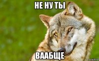 не ну ты ваабще