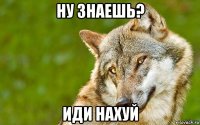 ну знаешь? иди нахуй