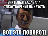 учитель:я задавала стихотворение на изусть вот это поворот!