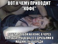 вот к чему приводит "кофе" пошла с тобой на кофе, а через полчаса трахаешь ее с друзьями в машине по очереди