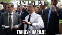 вадим ушёл! танцуй народ!