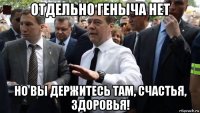 отдельно геныча нет но вы держитесь там, счастья, здоровья!