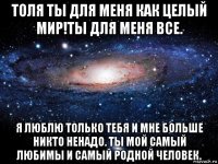 толя ты для меня как целый мир!ты для меня все. я люблю только тебя и мне больше никто ненадо. ты мой самый любимы и самый родной человек.