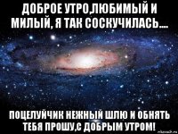 доброе утро,любимый и милый, я так соскучилась.... поцелуйчик нежный шлю и обнять тебя прошу,с добрым утром!