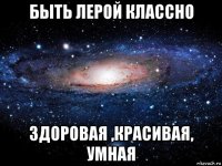 быть лерой классно здоровая ,красивая, умная