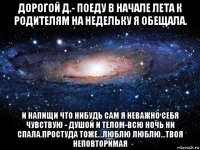 дорогой д.- поеду в начале лета к родителям на недельку я обещала. и напищи что нибудь сам я неважно себя чувствую - душой и телом-всю ночь ни спала.простуда тоже...люблю люблю...твоя неповторимая