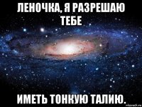 леночка, я разрешаю тебе иметь тонкую талию.