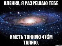 аленка, я разрешаю тебе иметь тонкую 47см талию.