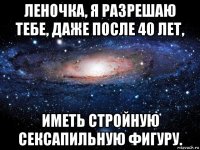 леночка, я разрешаю тебе, даже после 40 лет, иметь стройную сексапильную фигуру.