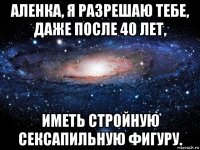 аленка, я разрешаю тебе, даже после 40 лет, иметь стройную сексапильную фигуру.