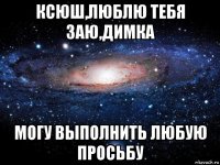 ксюш,люблю тебя заю,димка могу выполнить любую просьбу