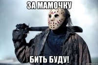 за мамочку бить буду!