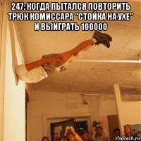 247: когда пытался повторить трюк комиссара "стойка на ухе" и выиграть 100000 