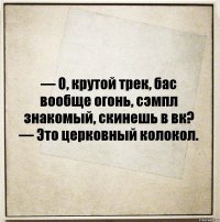 — О, крутой трек, бас вообще огонь, сэмпл знакомый, скинешь в вк?
— Это церковный колокол.