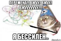 перемена!! вжух! вжух! вжуууууух!!! я бессилен..