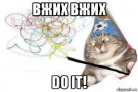 вжих вжих do it!