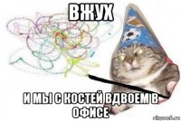 вжух и мы с костей вдвоем в офисе