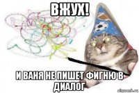 вжух! и ваня не пишет фигню в диалог