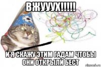 вжууух!!!!! и я скажу этим гадам чтобы они открыли бест