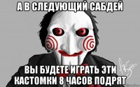 а в следующий сабдей вы будете играть эти кастомки 8 часов подрят