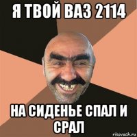 я твой ваз 2114 на сиденье спал и срал