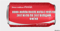 Коко-колла после кота с 1999 по 2017 ну по по 2017 вопщим фигня